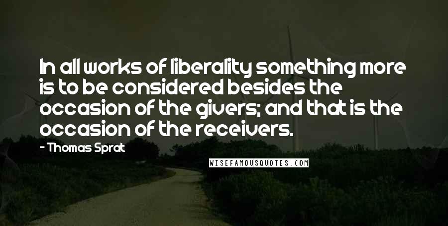 Thomas Sprat Quotes: In all works of liberality something more is to be considered besides the occasion of the givers; and that is the occasion of the receivers.