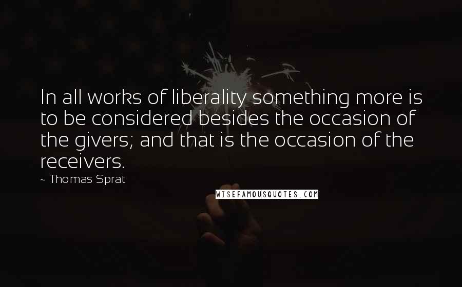 Thomas Sprat Quotes: In all works of liberality something more is to be considered besides the occasion of the givers; and that is the occasion of the receivers.