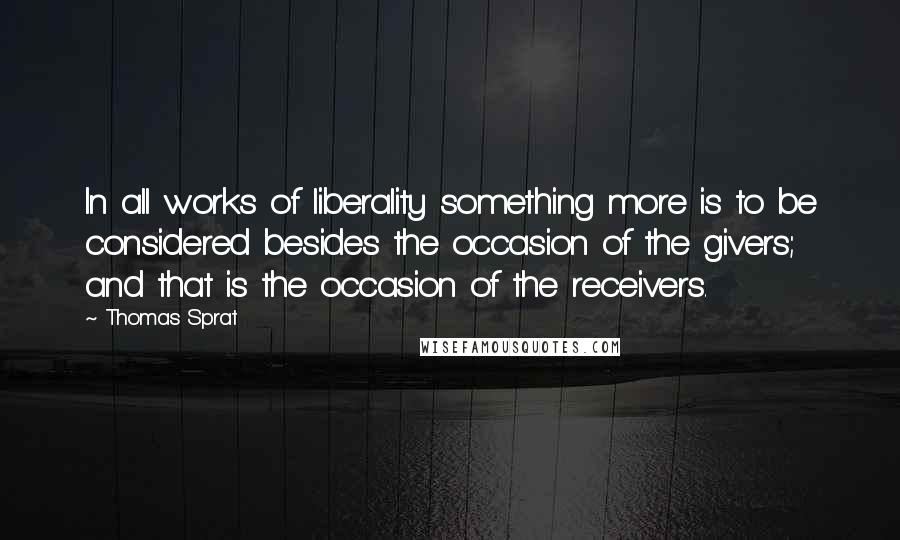 Thomas Sprat Quotes: In all works of liberality something more is to be considered besides the occasion of the givers; and that is the occasion of the receivers.