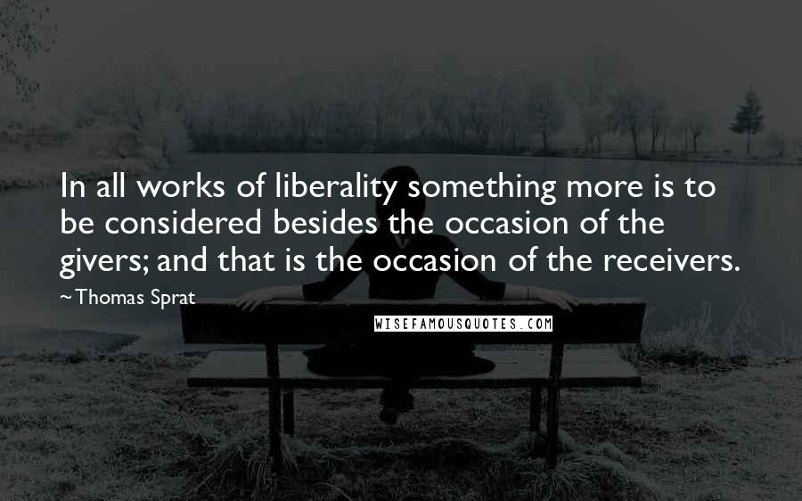 Thomas Sprat Quotes: In all works of liberality something more is to be considered besides the occasion of the givers; and that is the occasion of the receivers.