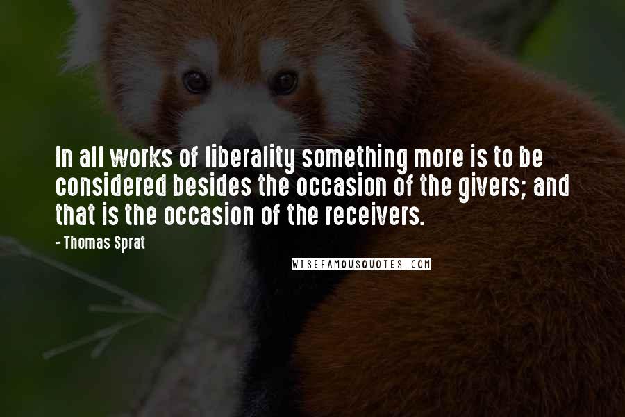 Thomas Sprat Quotes: In all works of liberality something more is to be considered besides the occasion of the givers; and that is the occasion of the receivers.