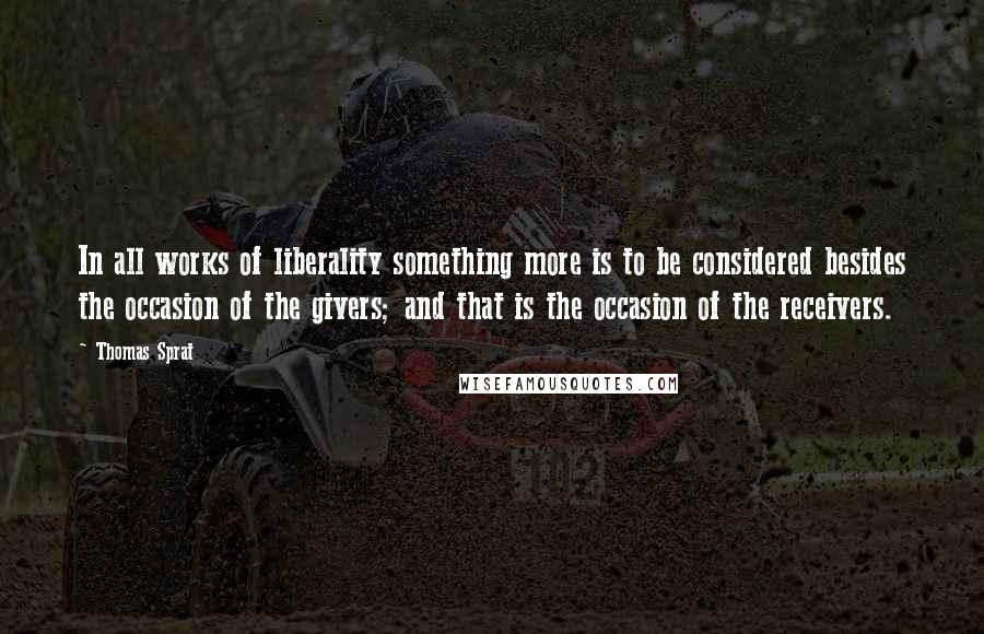 Thomas Sprat Quotes: In all works of liberality something more is to be considered besides the occasion of the givers; and that is the occasion of the receivers.