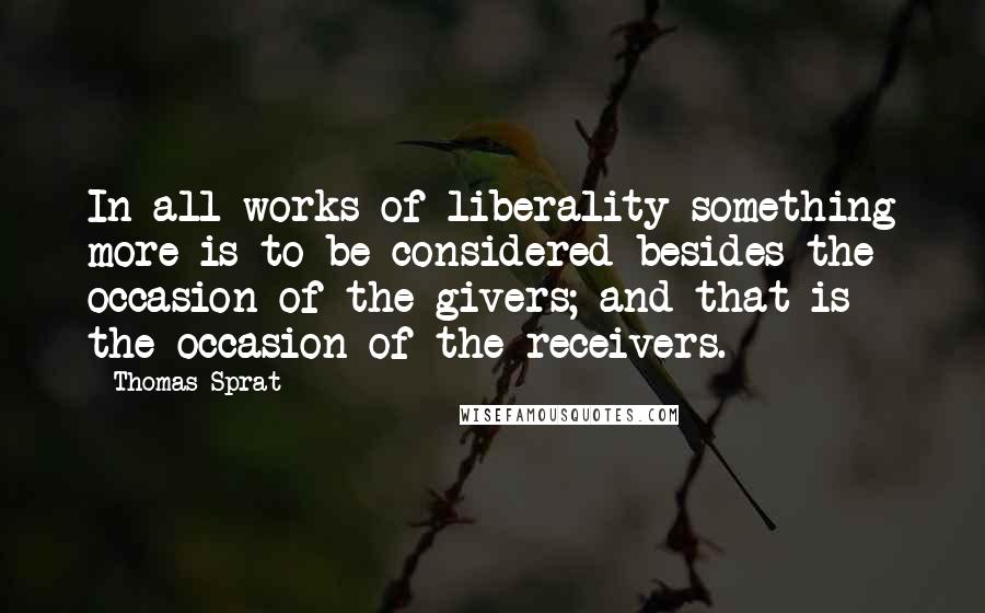 Thomas Sprat Quotes: In all works of liberality something more is to be considered besides the occasion of the givers; and that is the occasion of the receivers.