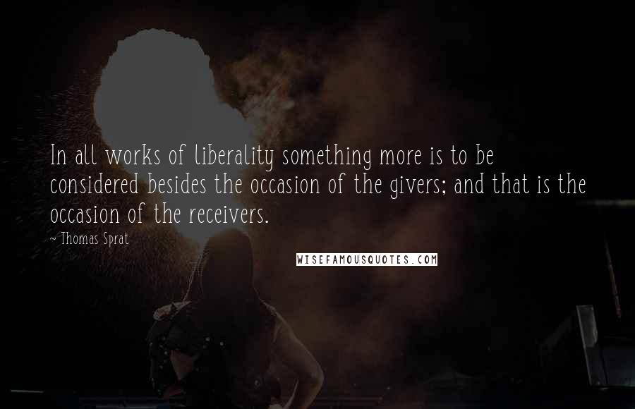 Thomas Sprat Quotes: In all works of liberality something more is to be considered besides the occasion of the givers; and that is the occasion of the receivers.