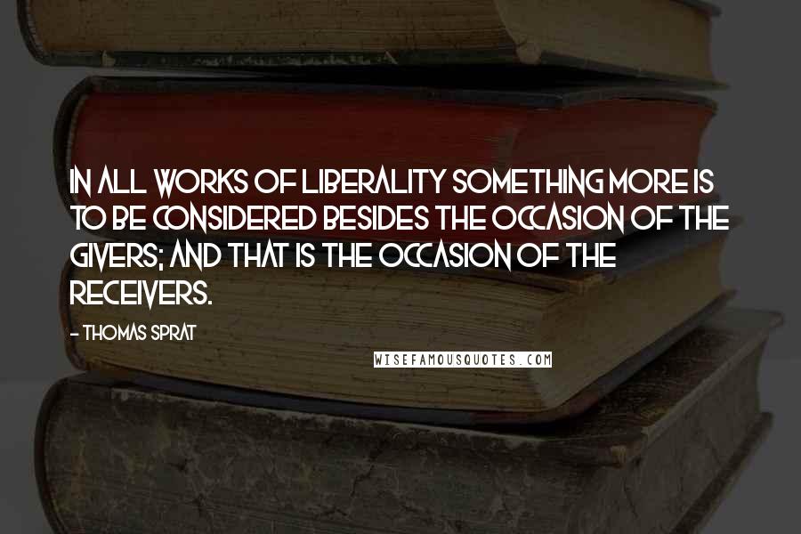 Thomas Sprat Quotes: In all works of liberality something more is to be considered besides the occasion of the givers; and that is the occasion of the receivers.