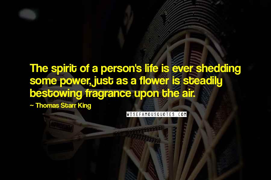 Thomas Starr King Quotes: The spirit of a person's life is ever shedding some power, just as a flower is steadily bestowing fragrance upon the air.