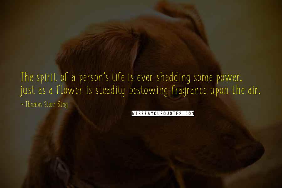 Thomas Starr King Quotes: The spirit of a person's life is ever shedding some power, just as a flower is steadily bestowing fragrance upon the air.