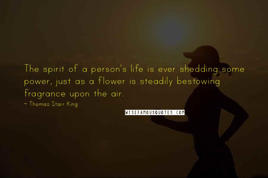 Thomas Starr King Quotes: The spirit of a person's life is ever shedding some power, just as a flower is steadily bestowing fragrance upon the air.