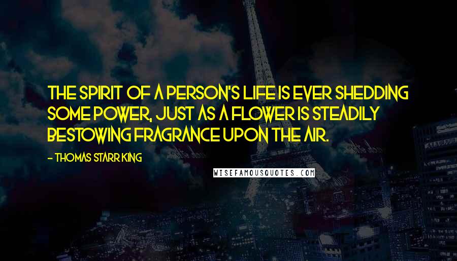 Thomas Starr King Quotes: The spirit of a person's life is ever shedding some power, just as a flower is steadily bestowing fragrance upon the air.