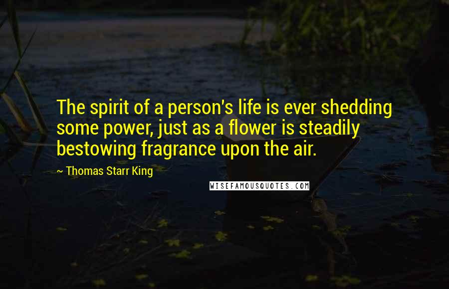 Thomas Starr King Quotes: The spirit of a person's life is ever shedding some power, just as a flower is steadily bestowing fragrance upon the air.