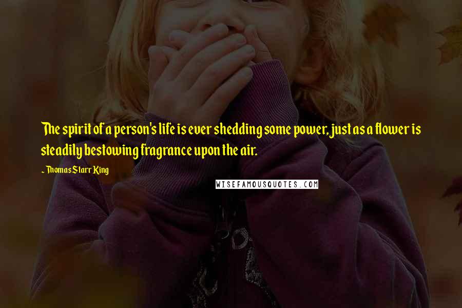 Thomas Starr King Quotes: The spirit of a person's life is ever shedding some power, just as a flower is steadily bestowing fragrance upon the air.