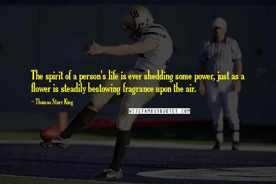 Thomas Starr King Quotes: The spirit of a person's life is ever shedding some power, just as a flower is steadily bestowing fragrance upon the air.