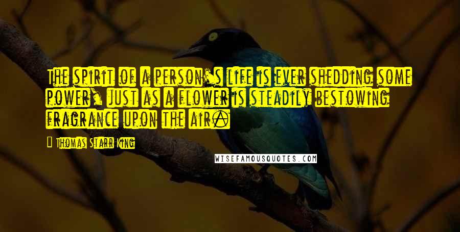 Thomas Starr King Quotes: The spirit of a person's life is ever shedding some power, just as a flower is steadily bestowing fragrance upon the air.