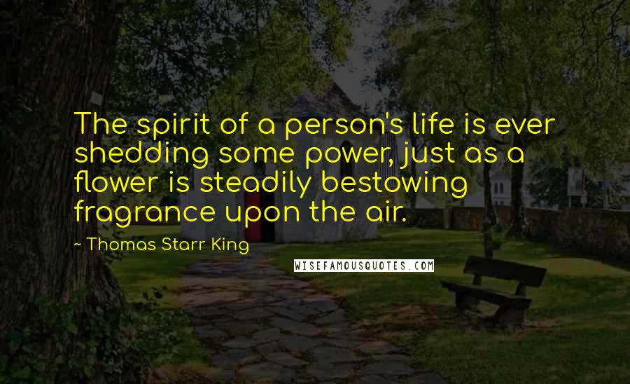 Thomas Starr King Quotes: The spirit of a person's life is ever shedding some power, just as a flower is steadily bestowing fragrance upon the air.