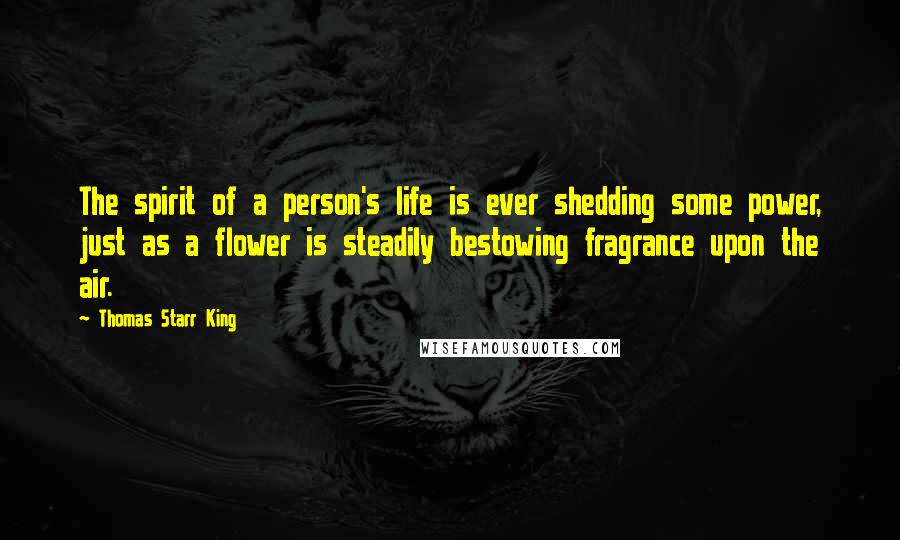 Thomas Starr King Quotes: The spirit of a person's life is ever shedding some power, just as a flower is steadily bestowing fragrance upon the air.