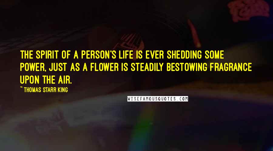 Thomas Starr King Quotes: The spirit of a person's life is ever shedding some power, just as a flower is steadily bestowing fragrance upon the air.