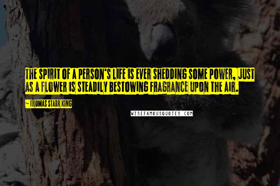 Thomas Starr King Quotes: The spirit of a person's life is ever shedding some power, just as a flower is steadily bestowing fragrance upon the air.