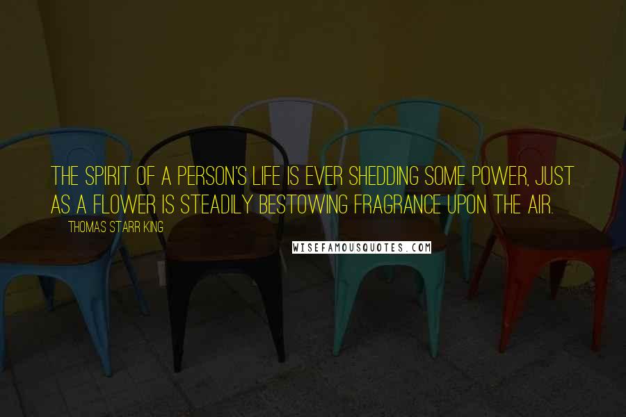 Thomas Starr King Quotes: The spirit of a person's life is ever shedding some power, just as a flower is steadily bestowing fragrance upon the air.