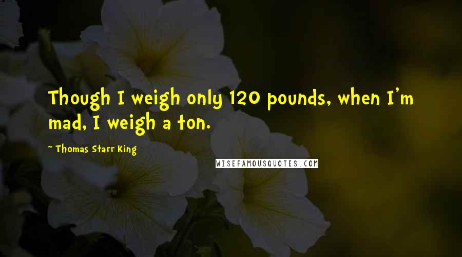 Thomas Starr King Quotes: Though I weigh only 120 pounds, when I'm mad, I weigh a ton.