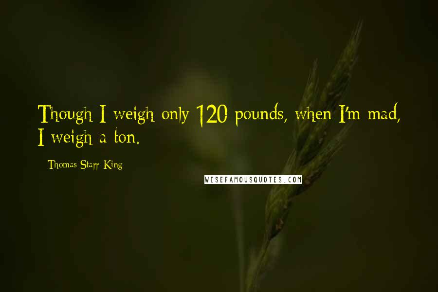 Thomas Starr King Quotes: Though I weigh only 120 pounds, when I'm mad, I weigh a ton.