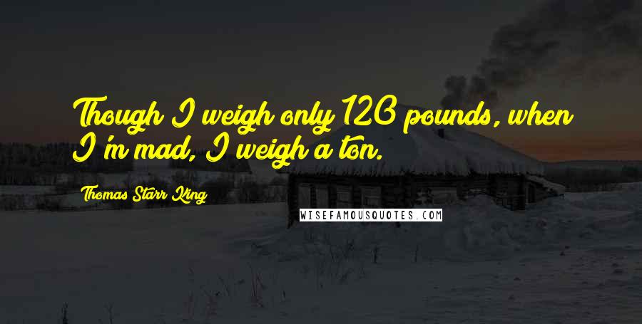 Thomas Starr King Quotes: Though I weigh only 120 pounds, when I'm mad, I weigh a ton.