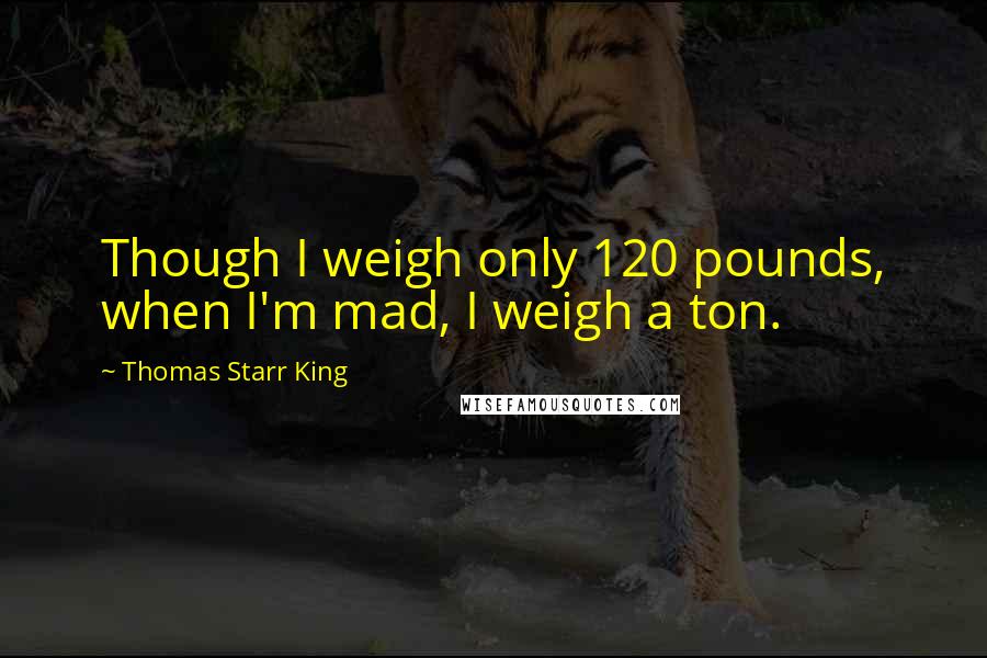 Thomas Starr King Quotes: Though I weigh only 120 pounds, when I'm mad, I weigh a ton.