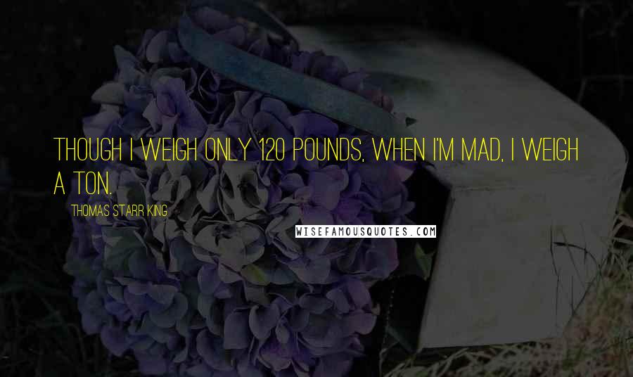 Thomas Starr King Quotes: Though I weigh only 120 pounds, when I'm mad, I weigh a ton.