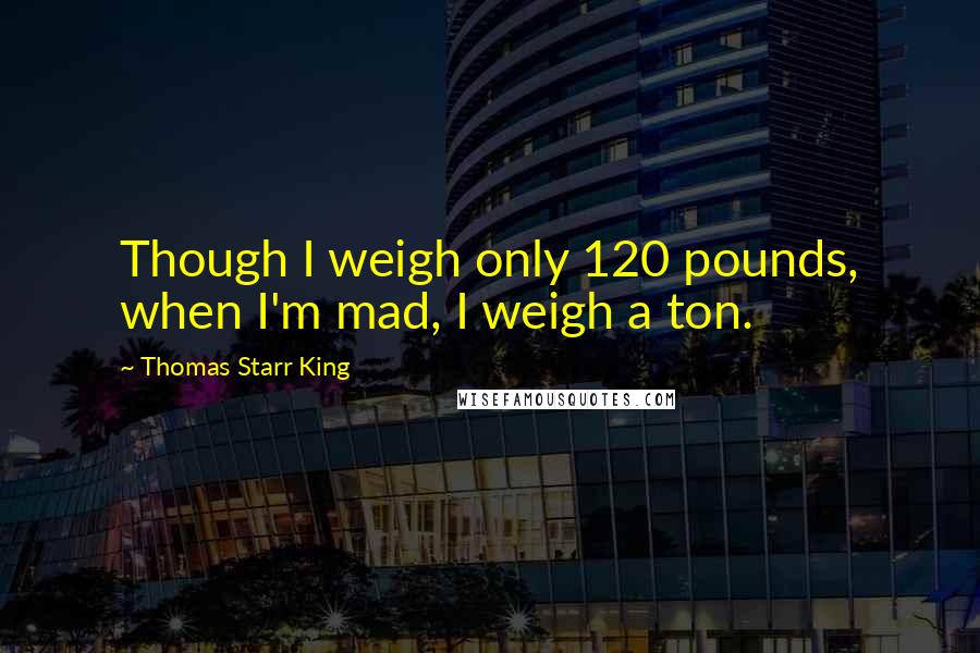 Thomas Starr King Quotes: Though I weigh only 120 pounds, when I'm mad, I weigh a ton.