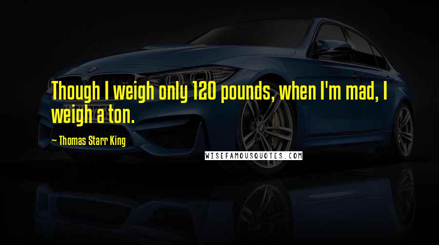 Thomas Starr King Quotes: Though I weigh only 120 pounds, when I'm mad, I weigh a ton.