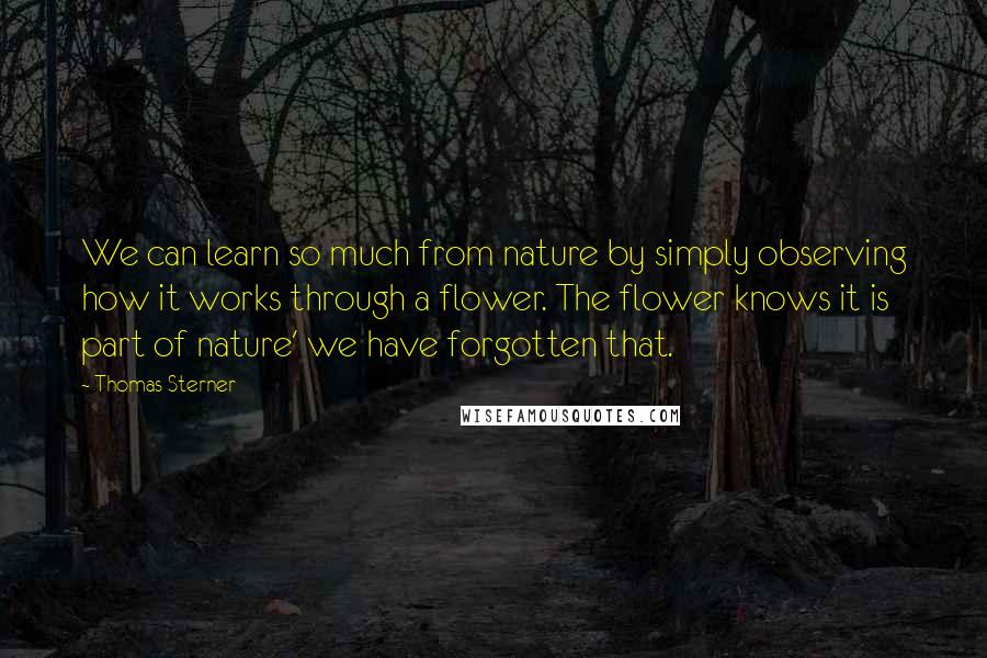 Thomas Sterner Quotes: We can learn so much from nature by simply observing how it works through a flower. The flower knows it is part of nature' we have forgotten that.
