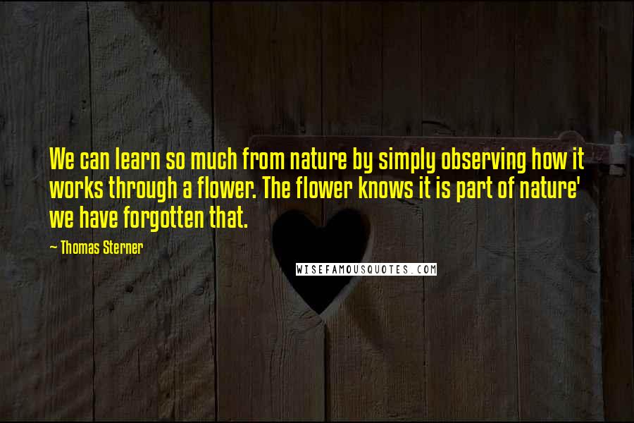 Thomas Sterner Quotes: We can learn so much from nature by simply observing how it works through a flower. The flower knows it is part of nature' we have forgotten that.