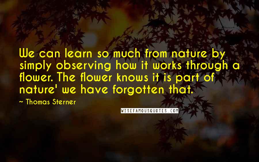 Thomas Sterner Quotes: We can learn so much from nature by simply observing how it works through a flower. The flower knows it is part of nature' we have forgotten that.