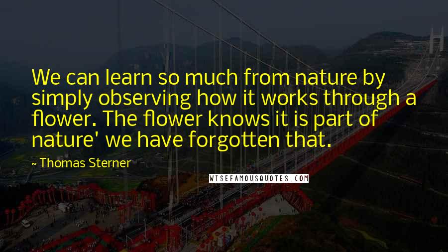 Thomas Sterner Quotes: We can learn so much from nature by simply observing how it works through a flower. The flower knows it is part of nature' we have forgotten that.