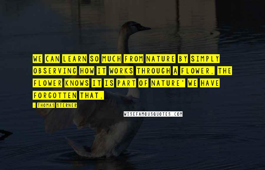 Thomas Sterner Quotes: We can learn so much from nature by simply observing how it works through a flower. The flower knows it is part of nature' we have forgotten that.