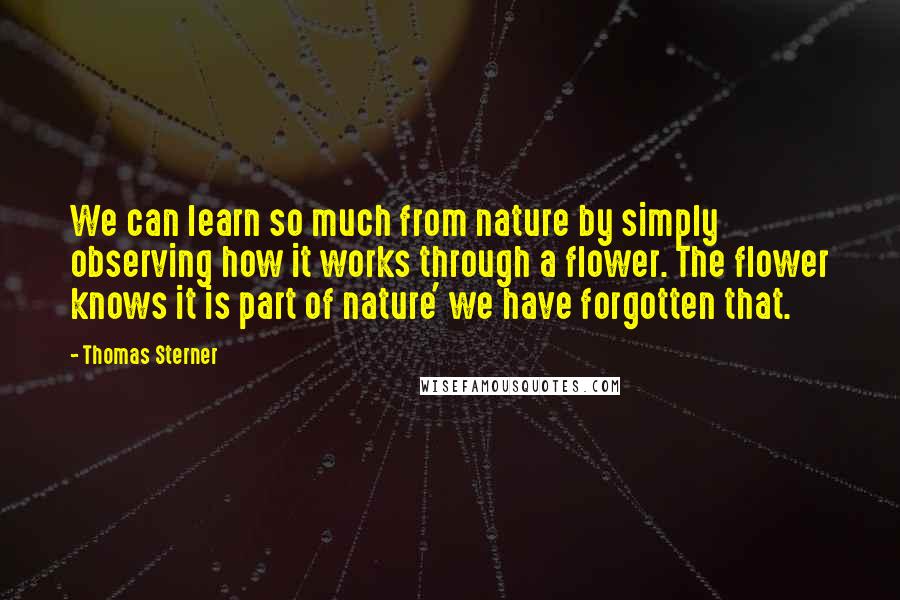 Thomas Sterner Quotes: We can learn so much from nature by simply observing how it works through a flower. The flower knows it is part of nature' we have forgotten that.