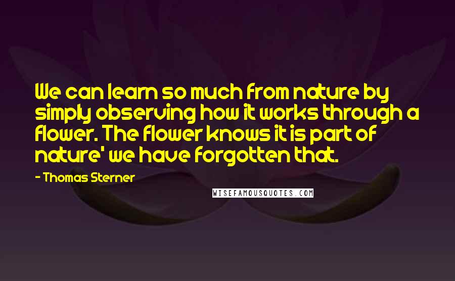 Thomas Sterner Quotes: We can learn so much from nature by simply observing how it works through a flower. The flower knows it is part of nature' we have forgotten that.