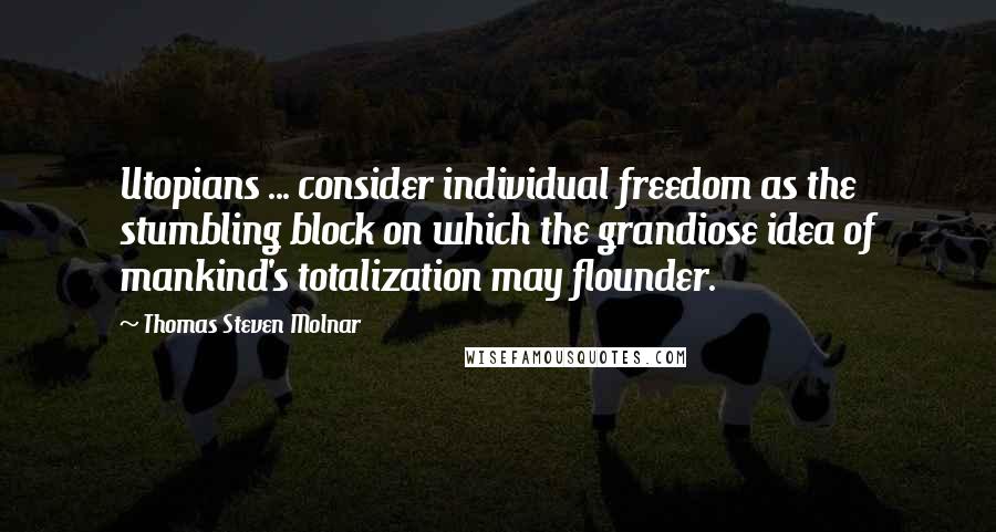 Thomas Steven Molnar Quotes: Utopians ... consider individual freedom as the stumbling block on which the grandiose idea of mankind's totalization may flounder.
