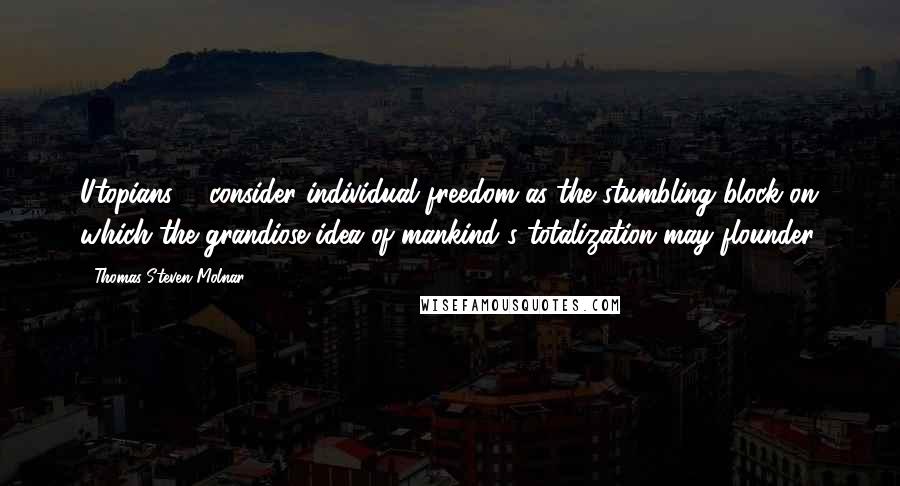 Thomas Steven Molnar Quotes: Utopians ... consider individual freedom as the stumbling block on which the grandiose idea of mankind's totalization may flounder.