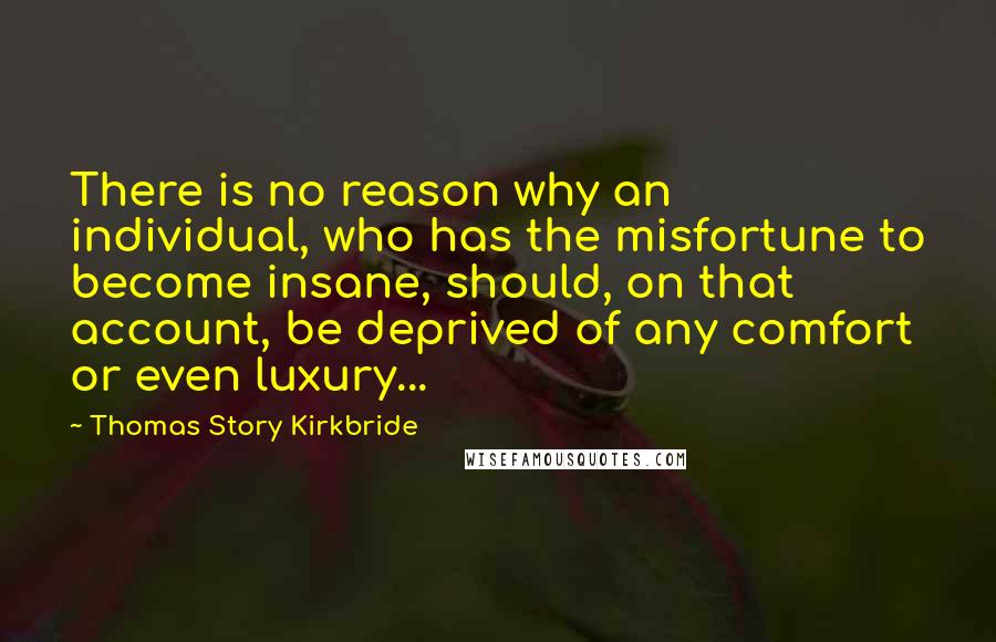 Thomas Story Kirkbride Quotes: There is no reason why an individual, who has the misfortune to become insane, should, on that account, be deprived of any comfort or even luxury...