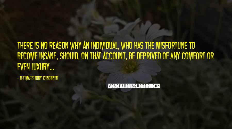 Thomas Story Kirkbride Quotes: There is no reason why an individual, who has the misfortune to become insane, should, on that account, be deprived of any comfort or even luxury...