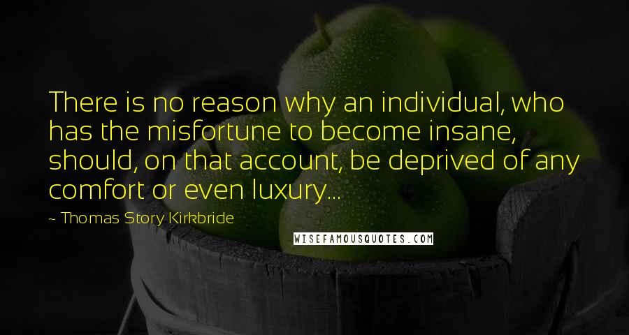 Thomas Story Kirkbride Quotes: There is no reason why an individual, who has the misfortune to become insane, should, on that account, be deprived of any comfort or even luxury...