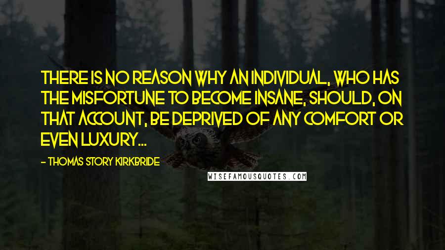 Thomas Story Kirkbride Quotes: There is no reason why an individual, who has the misfortune to become insane, should, on that account, be deprived of any comfort or even luxury...
