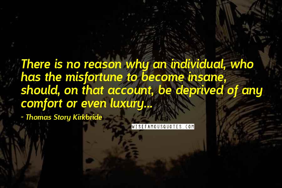 Thomas Story Kirkbride Quotes: There is no reason why an individual, who has the misfortune to become insane, should, on that account, be deprived of any comfort or even luxury...