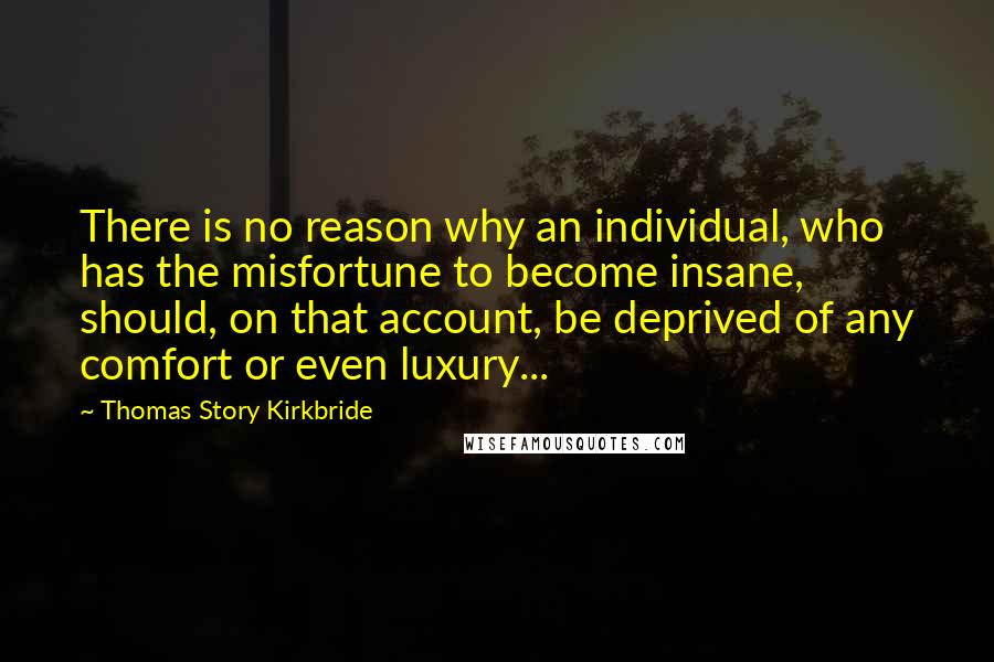 Thomas Story Kirkbride Quotes: There is no reason why an individual, who has the misfortune to become insane, should, on that account, be deprived of any comfort or even luxury...