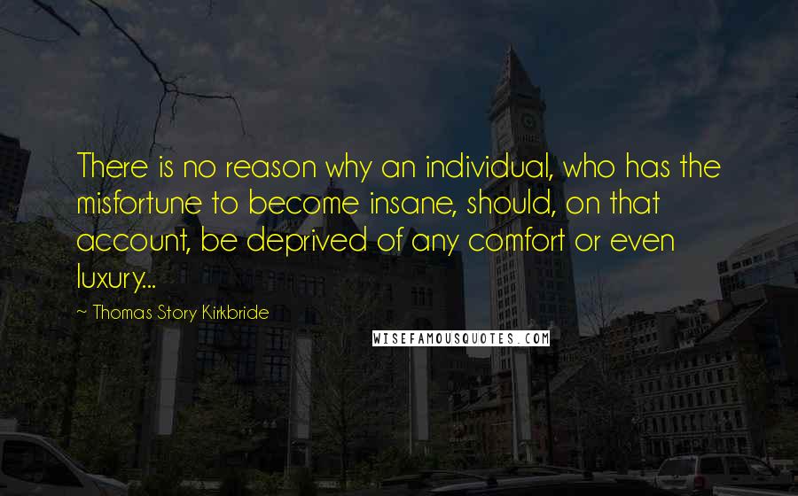 Thomas Story Kirkbride Quotes: There is no reason why an individual, who has the misfortune to become insane, should, on that account, be deprived of any comfort or even luxury...