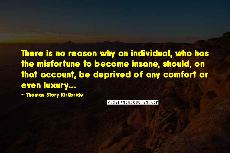 Thomas Story Kirkbride Quotes: There is no reason why an individual, who has the misfortune to become insane, should, on that account, be deprived of any comfort or even luxury...
