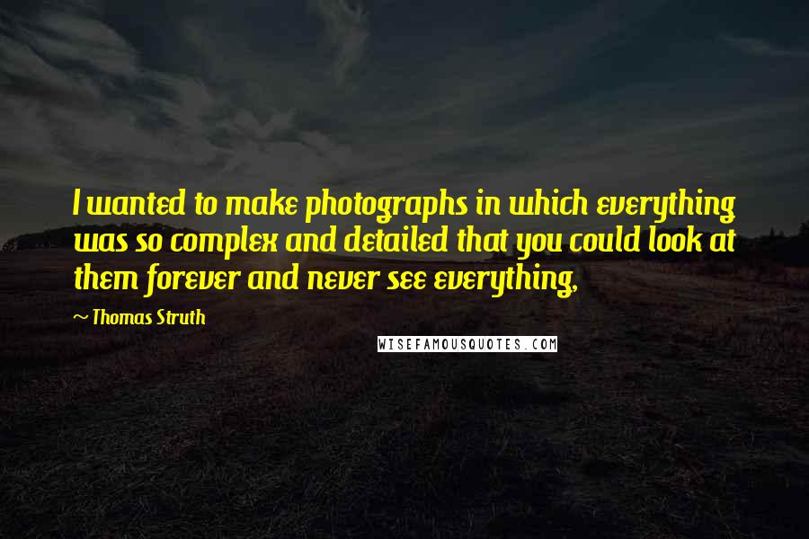 Thomas Struth Quotes: I wanted to make photographs in which everything was so complex and detailed that you could look at them forever and never see everything,