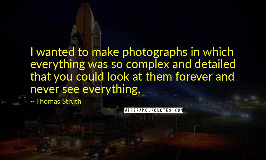 Thomas Struth Quotes: I wanted to make photographs in which everything was so complex and detailed that you could look at them forever and never see everything,