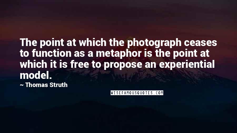 Thomas Struth Quotes: The point at which the photograph ceases to function as a metaphor is the point at which it is free to propose an experiential model.