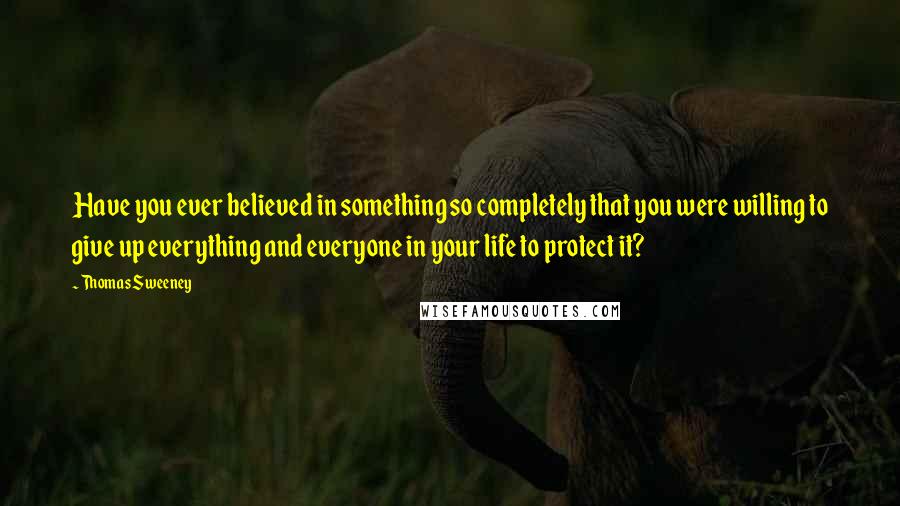 Thomas Sweeney Quotes: Have you ever believed in something so completely that you were willing to give up everything and everyone in your life to protect it?